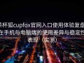 茶杯狐cupfox官网入口使用体验复盘：在手机与电脑端的使用差异与稳定性表现（实测）