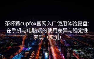 茶杯狐cupfox官网入口使用体验复盘：在手机与电脑端的使用差异与稳定性表现（实测）