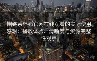 围绕茶杯狐官网在线观看的实际使用感想：播放体验、清晰度与资源完整性观察
