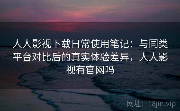 人人影视下载日常使用笔记：与同类平台对比后的真实体验差异，人人影视有官网吗-第1张图片