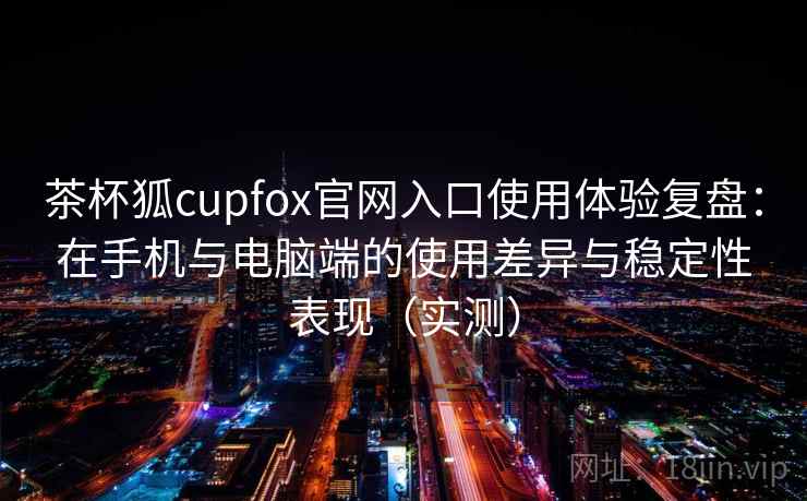 茶杯狐cupfox官网入口使用体验复盘：在手机与电脑端的使用差异与稳定性表现（实测）-第1张图片