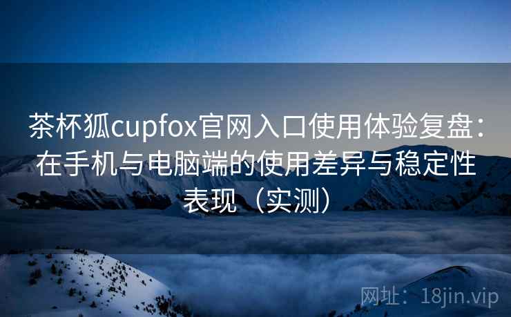 茶杯狐cupfox官网入口使用体验复盘：在手机与电脑端的使用差异与稳定性表现（实测）-第2张图片