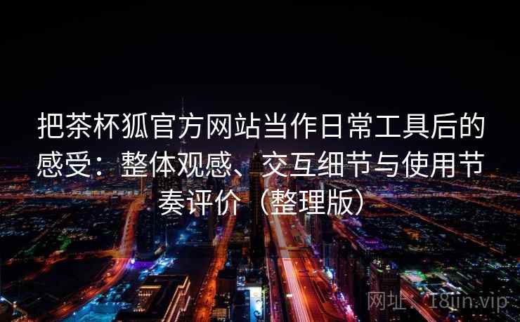 把茶杯狐官方网站当作日常工具后的感受：整体观感、交互细节与使用节奏评价（整理版）-第2张图片