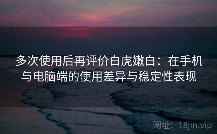 多次使用后再评价白虎嫩白：在手机与电脑端的使用差异与稳定性表现-第2张图片
